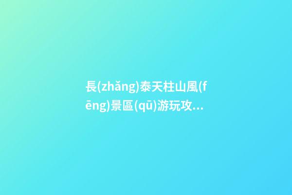 長(zhǎng)泰天柱山風(fēng)景區(qū)游玩攻略簡(jiǎn)介，必打卡景點(diǎn)介紹